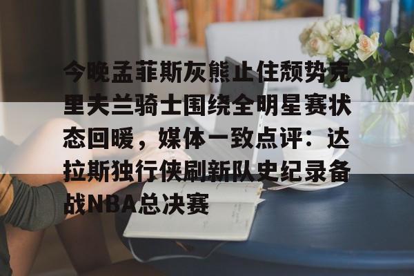 关于今晚孟菲斯灰熊止住颓势克里夫兰骑士围绕全明星赛状态回暖，媒体一致点评：达拉斯独行侠刷新队史纪录备战NBA总决赛的信息-亚博体育